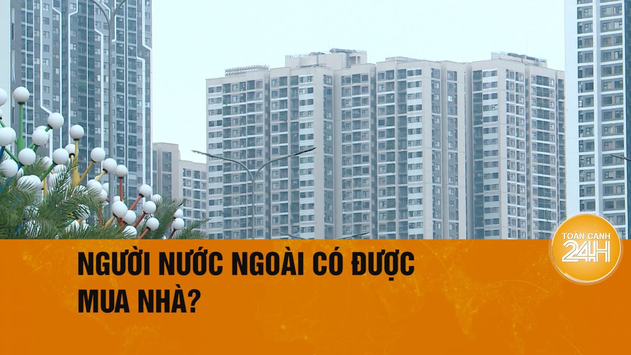 Người nước ngoài được sở hữu bao nhiêu nhà ở, chung cư tại Việt Nam? | Toàn cảnh 24h