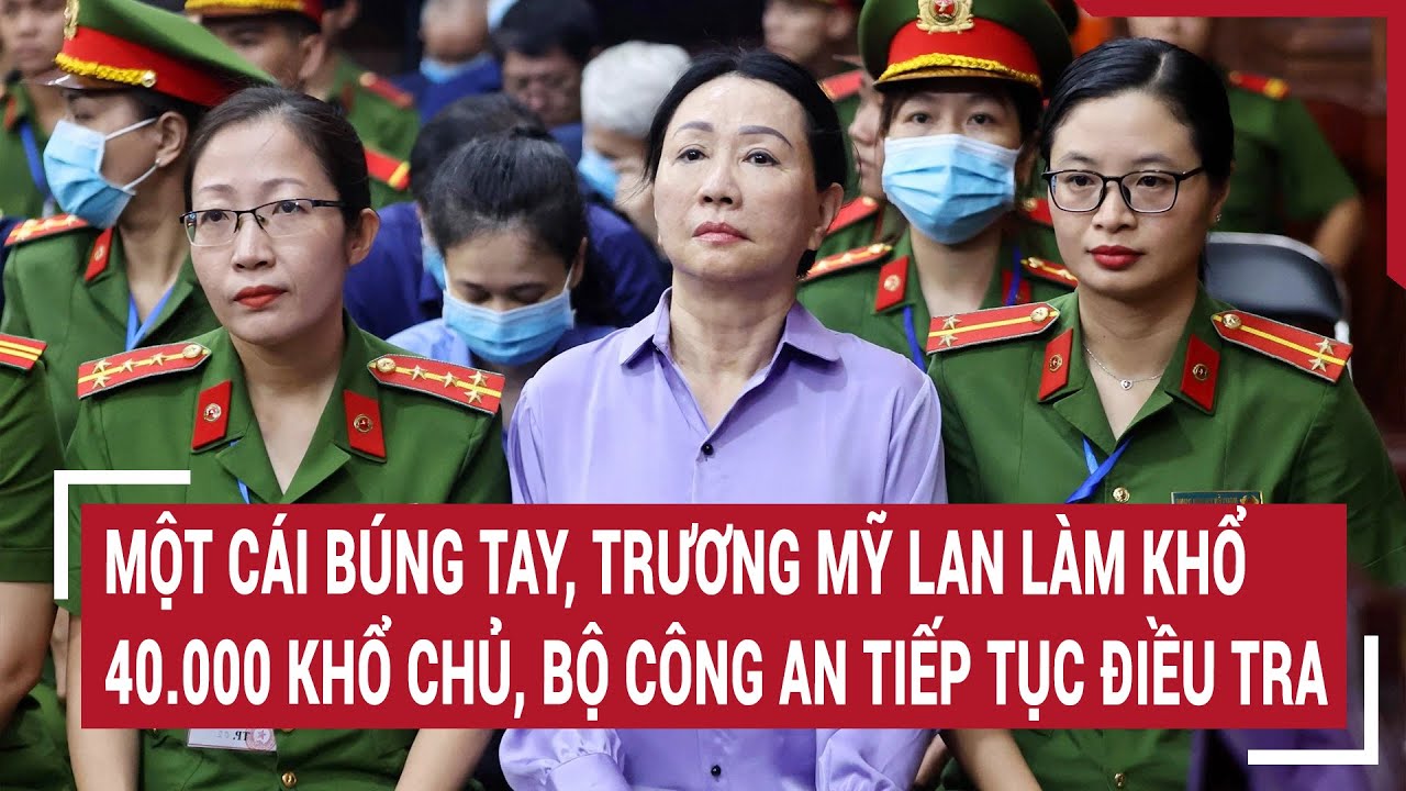 Điểm nóng 21/5: Một cái búng tay, Trương Mỹ Lan làm khổ 40.000 khổ chủ, Bộ Công an tiếp tục điều tra