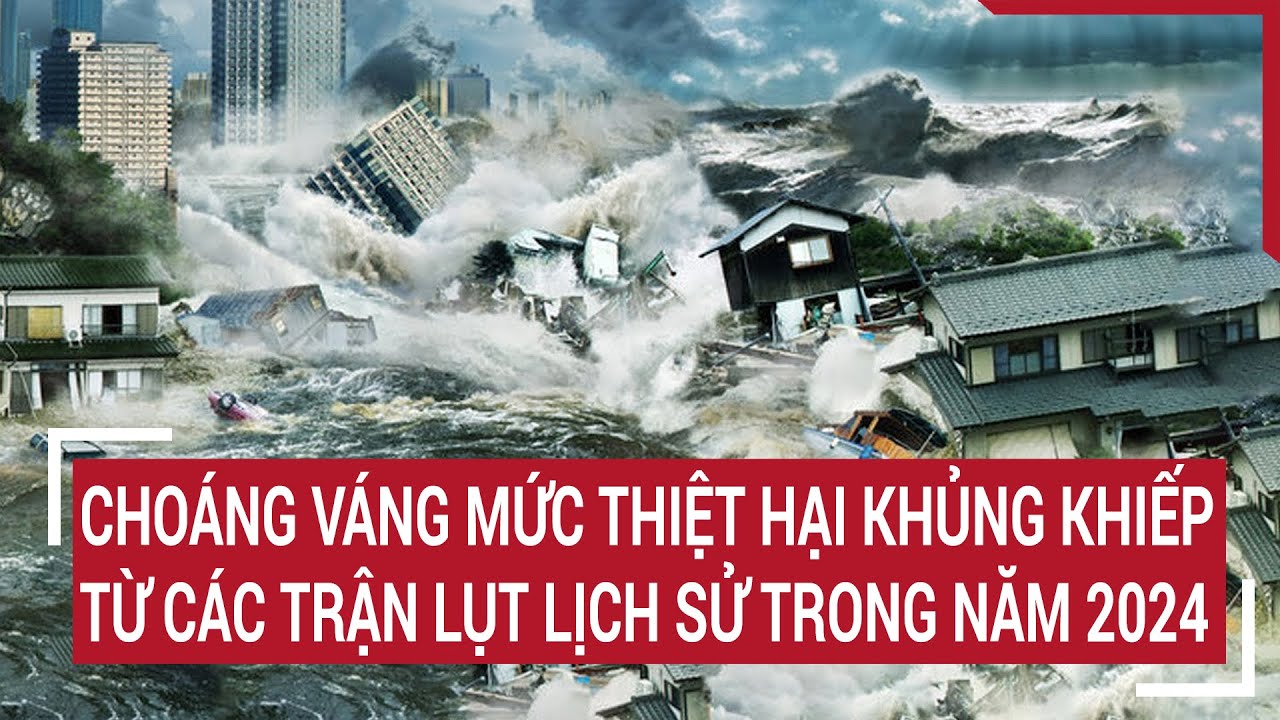 Choáng váng mức thiệt hại khủng khiếp từ các trận lụt lịch sử trong năm 2024