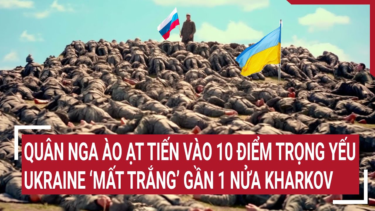 Tin quốc tế 21/5: Quân Nga ào ạt tiến vào 10 điểm trọng yếu, Ukraine ‘mất trắng’ gần 1 nửa Kharkov