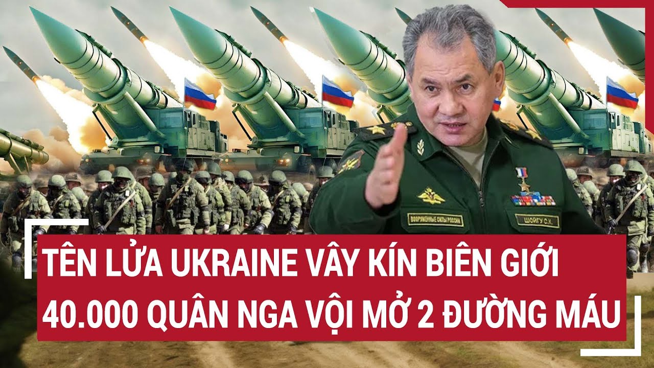 Điểm nóng thế giới: Tên lửa Ukraine vây kín biên giới; 40.000 quân Nga mở 2 đường máu