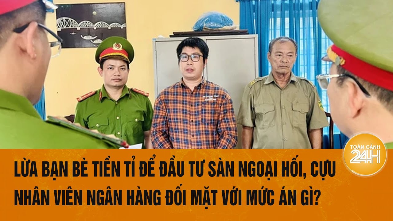 Lừa bạn bè tiền tỉ để đầu tư sàn ngoại hối, cựu nhân viên ngân hàng đối mặt với mức án gì?