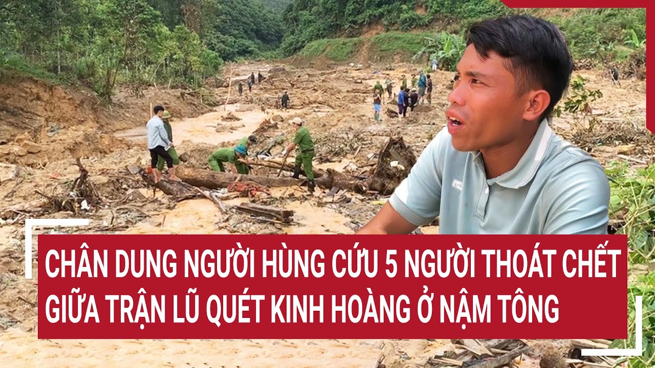 Chân dung người hùng cứu 5 người thoát chết giữa trận lũ quét kinh hoàng ở Nậm Tông