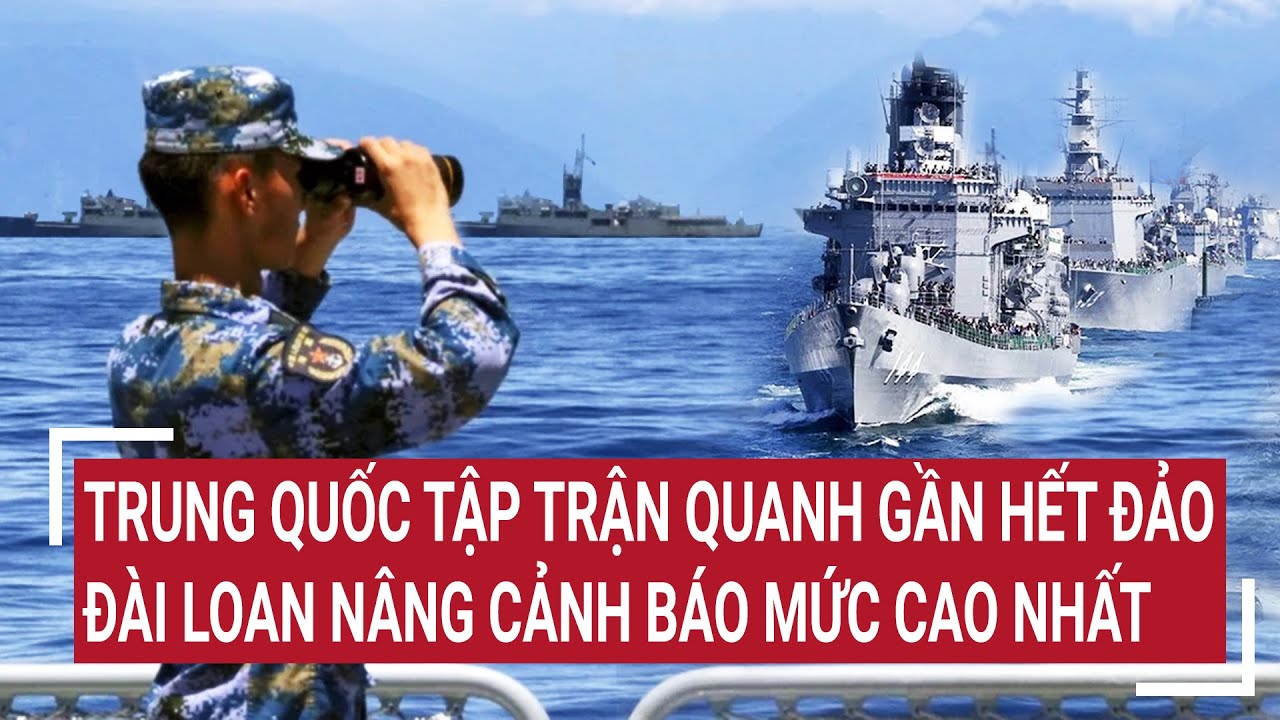 Điểm nóng thế giới: Trung Quốc tập trận quanh gần hết đảo, Đài Loan nâng cảnh báo mức cao nhất