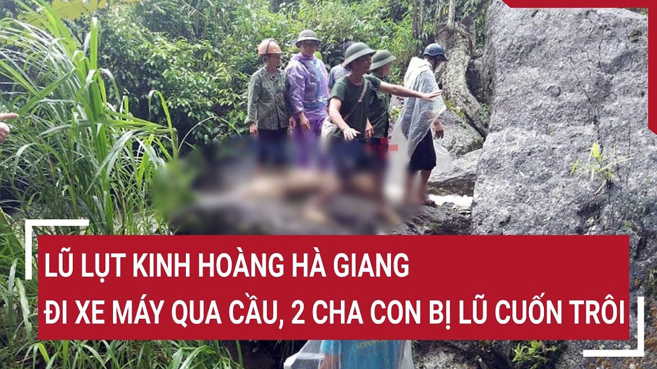 Lũ lụt kinh hoàng Hà Giang: đi xe máy qua cầu tràn, hai cha con bị lũ cuốn trôi