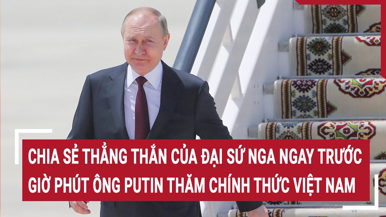 Chia sẻ thẳng thắn của Đại sứ Nga ngay trước giờ phút ông Putin thăm chính thức Việt Nam