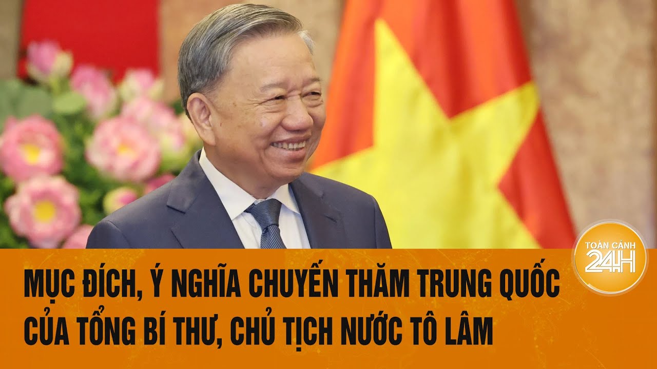 Mục đích, ý nghĩa chuyến thăm Trung Quốc của Tổng Bí thư, Chủ tịch nước Tô Lâm