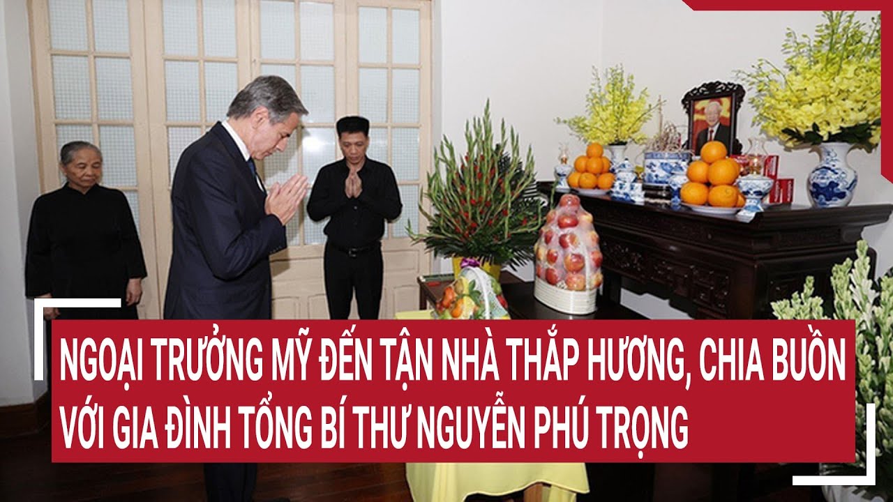 Ngoại trưởng Mỹ đến nhà thắp hương, chia buồn với gia đình Tổng Bí thư Nguyễn Phú Trọng