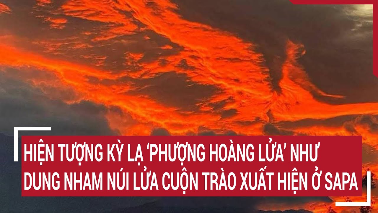 Hiện tượng kỳ lạ ‘phượng hoàng lửa’ như dung nham núi lửa cuộn trào xuất hiện ở Sapa