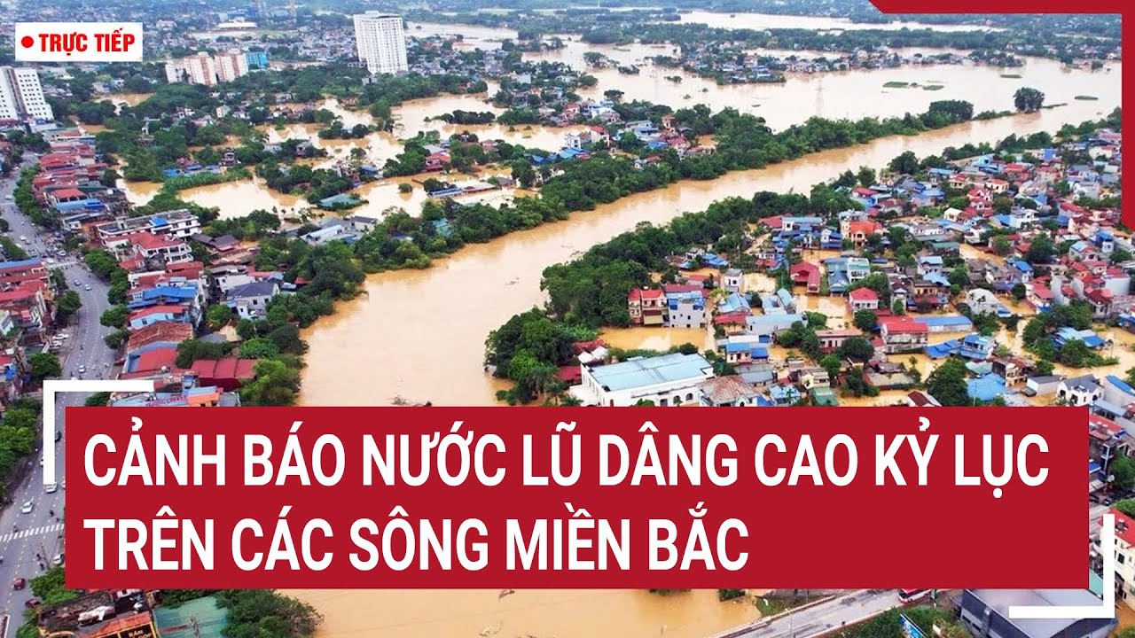 🔴[TRỰC TIẾP] TIN LŨ KHẨN CẤP, Cảnh báo nước lũ dâng cao kỷ lục trên các sông miền Bắc