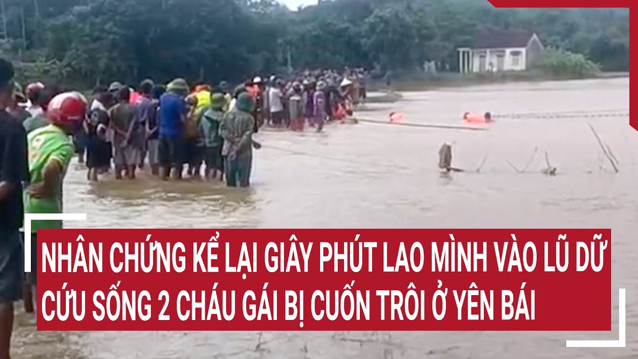 Nhân chứng kể lại giây phút lao mình vào lũ dữ cứu sống 2 cháu gái bị cuốn trôi ở Yên Bái