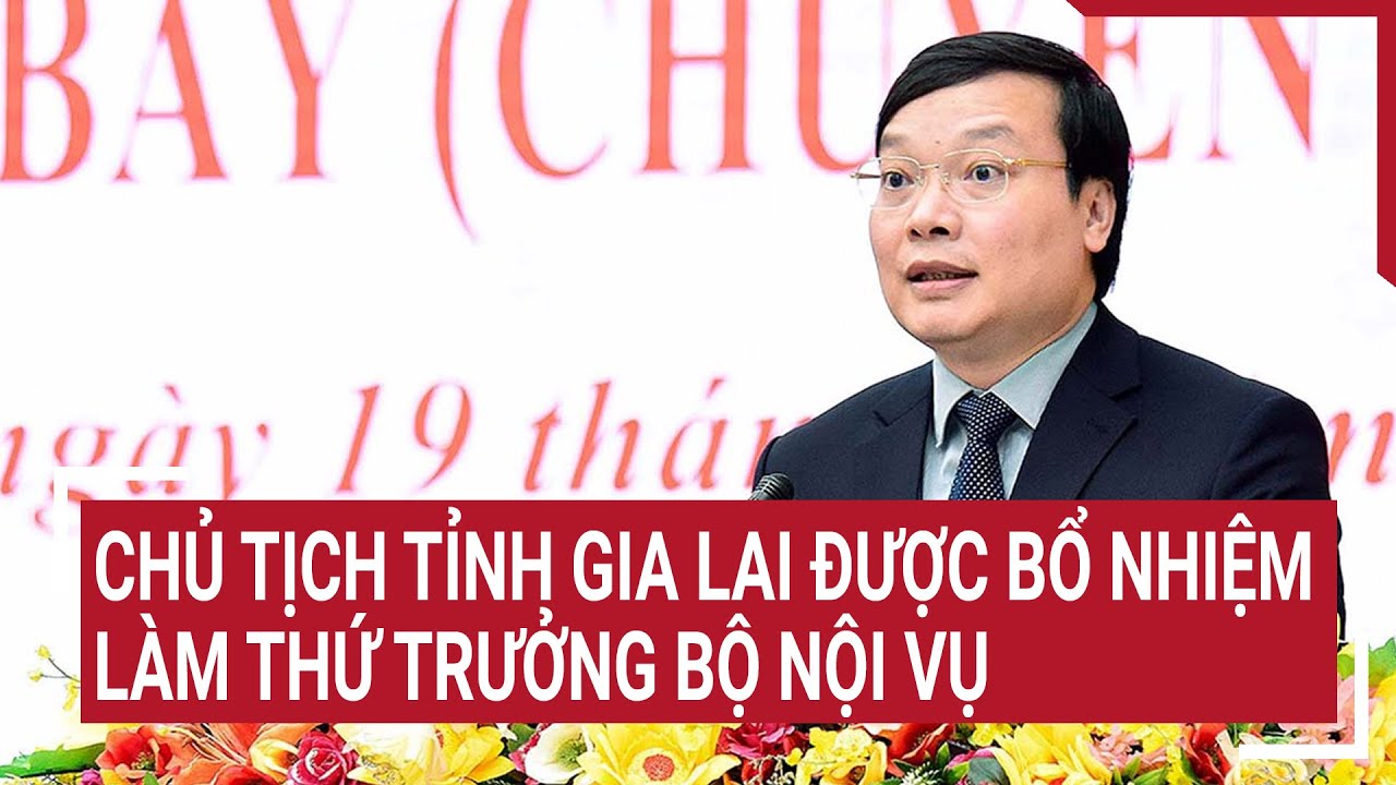 Chủ tịch UBND tỉnh Gia Lai được bổ nhiệm giữ chức thứ trưởng Bộ Nội vụ