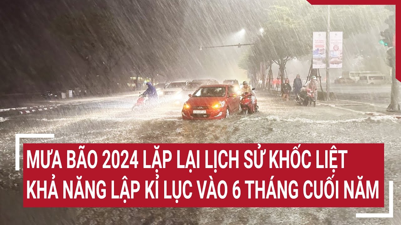 Mưa bão 2024 lặp lại lịch sử khốc liệt, khả năng lập kỉ lục vào 6 tháng cuối năm