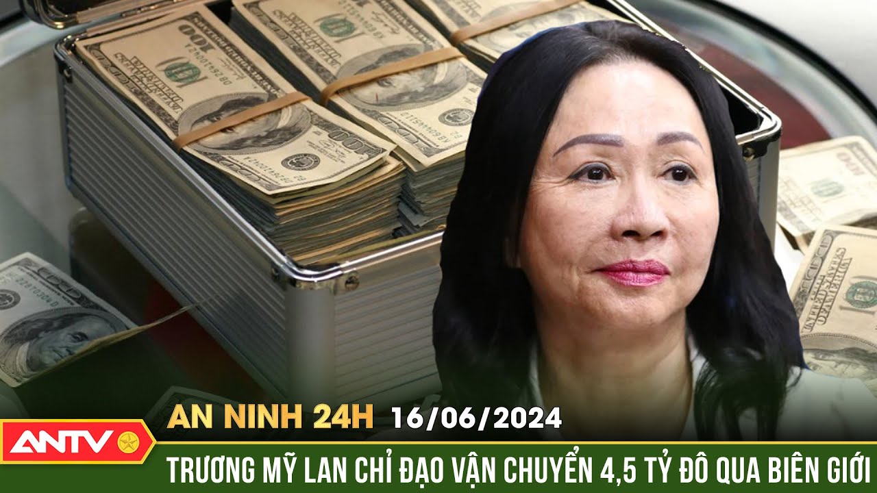 An ninh 24h ngày 16/6: Trương Mỹ Lan chỉ đạo vận chuyển 4,5 tỷ đô qua biên giới | ANTV