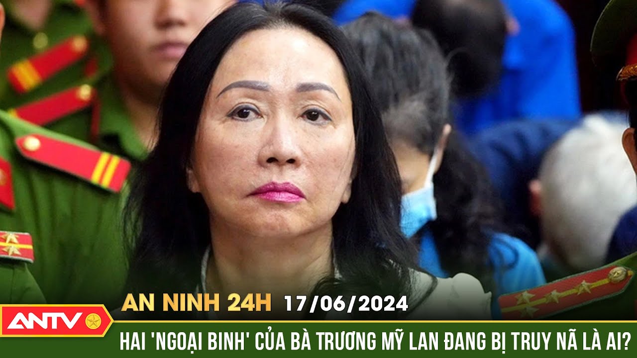 An ninh 24h ngày 17/6: Đối tượng người nước ngoài giúp Trương Mỹ Lan chuyển tiền qua biên giới là ai