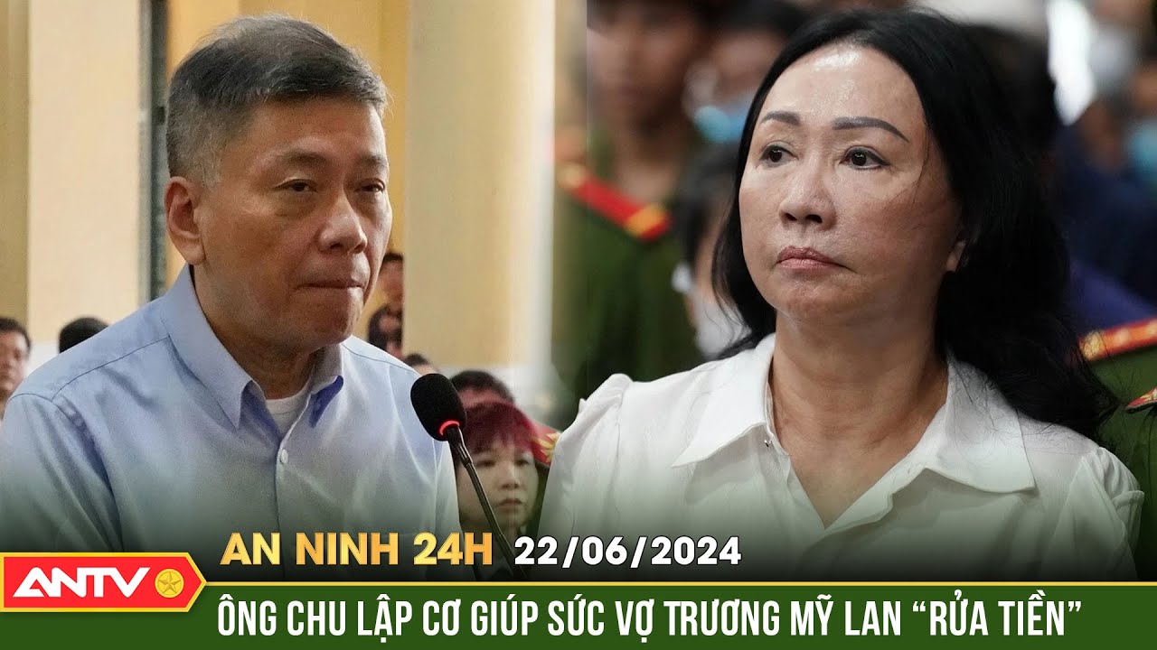 An ninh 24h ngày 22/6: Vụ án Vạn Thịnh Phát giai đoạn 2: Tỷ phú Chu Lập Cơ khai báo hành vi rửa tiền