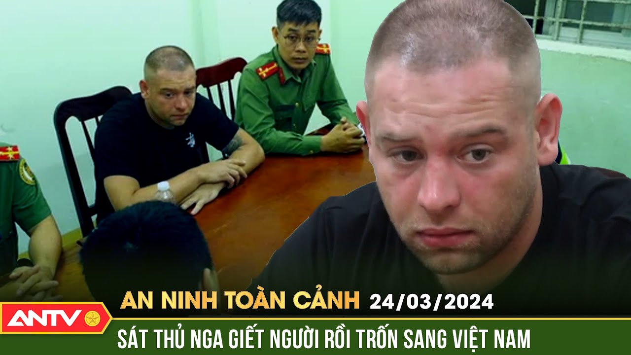 An ninh toàn cảnh ngày 24/3: Bắt đối tượng mang quốc tịch Nga có lệnh truy nã đỏ quốc tế | ANTV