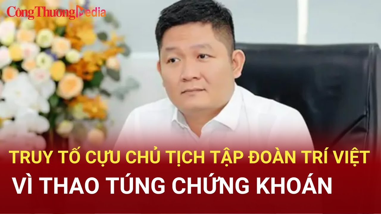 Truy tố cựu chủ tịch Tập đoàn Trí Việt vì thao túng chứng khoán | Báo Công Thương