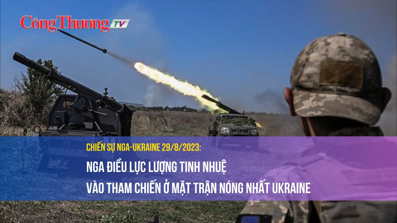 Chiến sự Nga-Ukraine 29/8/2023: Nga điều lực lượng tinh nhuệ vào tham chiến ở mặt trận nóng Ukraine