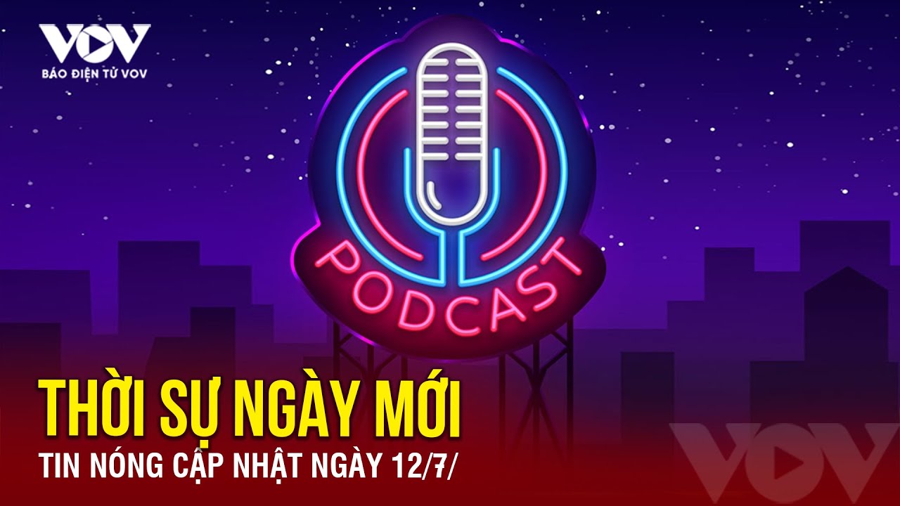 [Podcast Radio] THỜI SỰ NGÀY MỚI: Tin tức nóng mới nhất hôm nay 12/7 | Báo Điện từ VOV