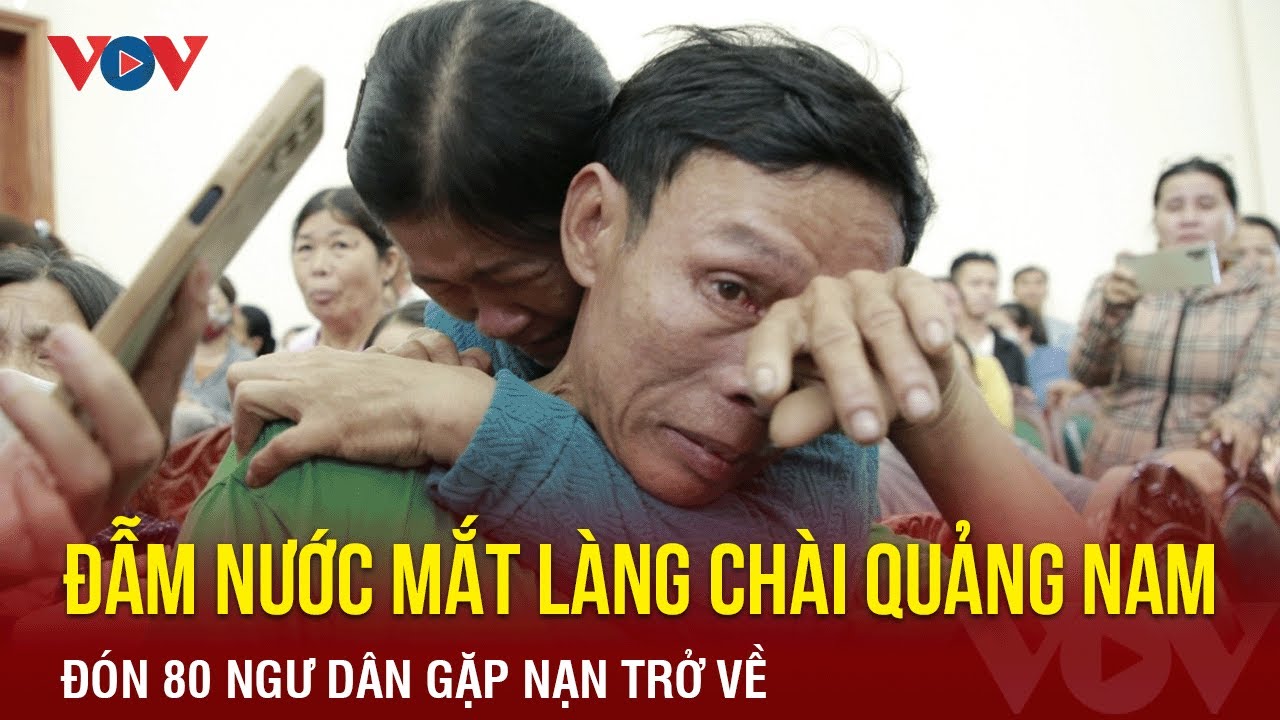 Đẫm nước mắt tại làng chài ven biển Quảng Nam: Đón 80 ngư dân gặp nạn trở về từ vùng biển Trường Sa