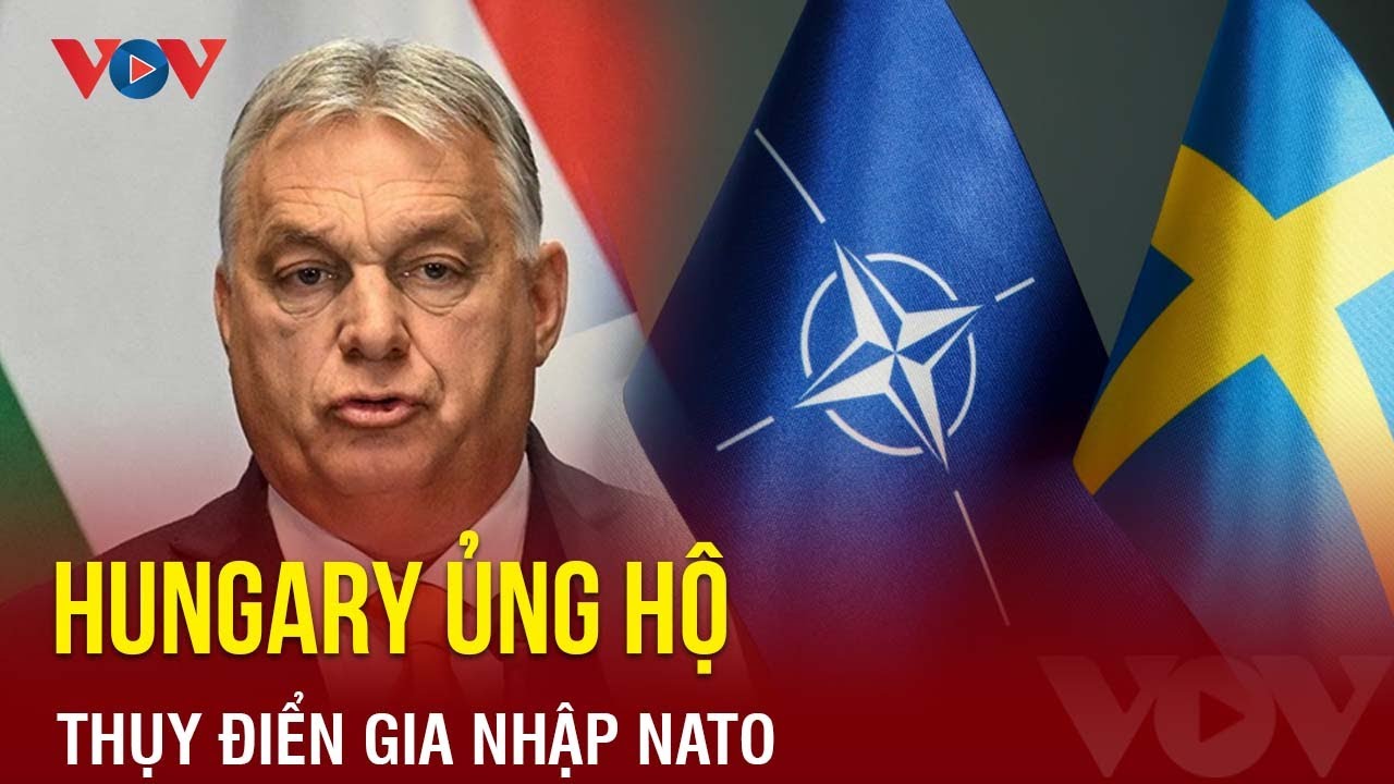 Hungary bất ngờ lên tiếng ủng hộ tư cách thành viên NATO của Thụy Điển | Báo Điện tử VOV