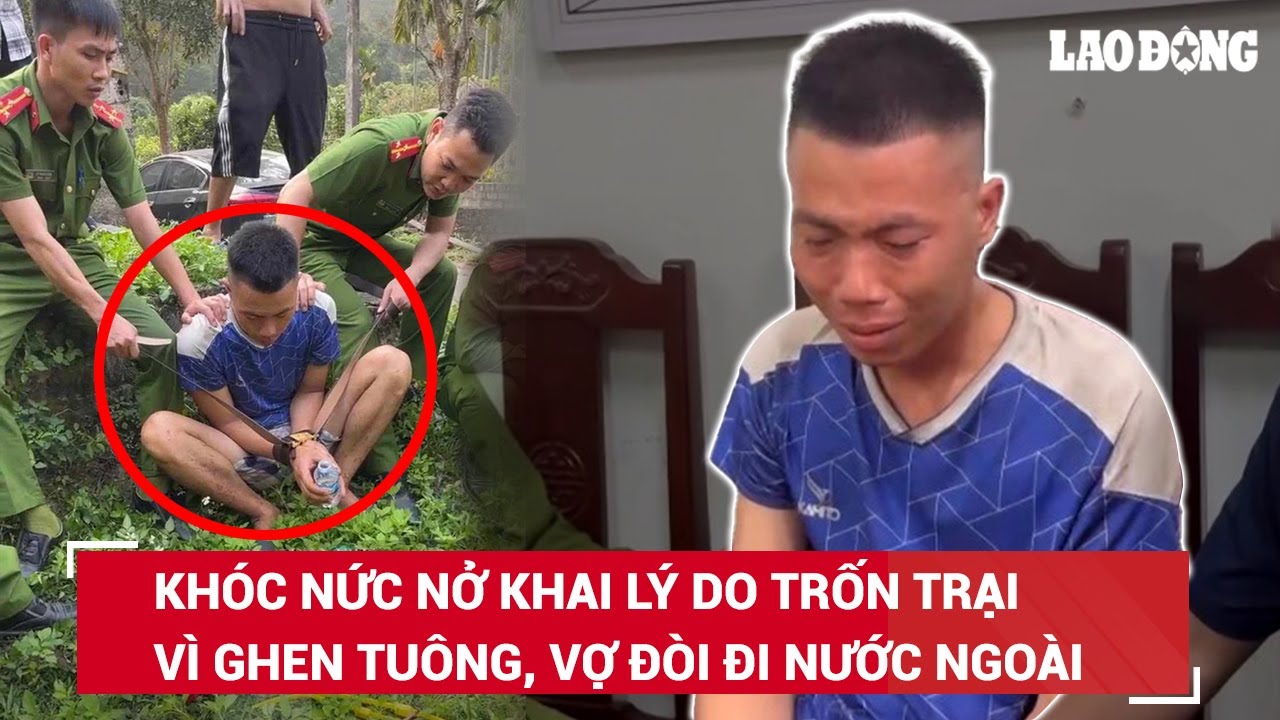 Phạm nhân khóc nức nở khai lý do trốn trại: Vì ghen tuông, vợ đòi đi xuất khẩu lao động | BLĐ