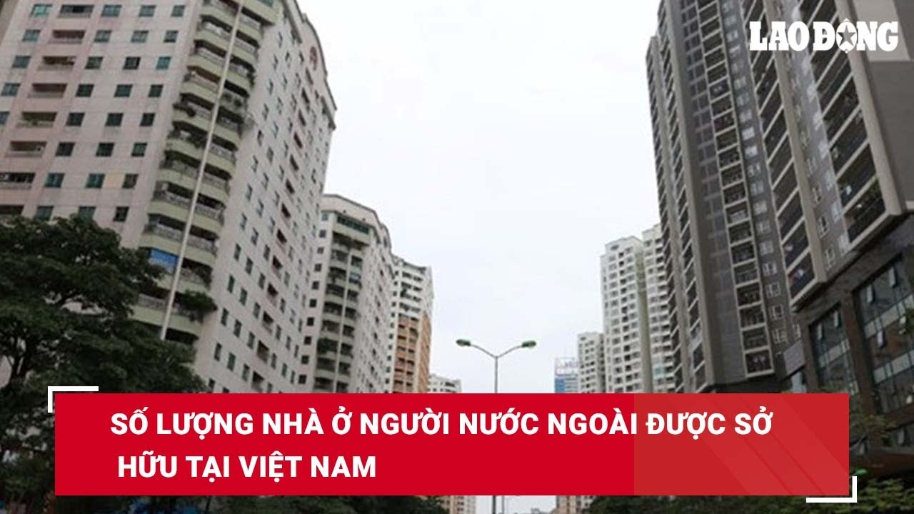 Số lượng nhà ở người nước ngoài được sở hữu tại Việt Nam| Báo Lao Động