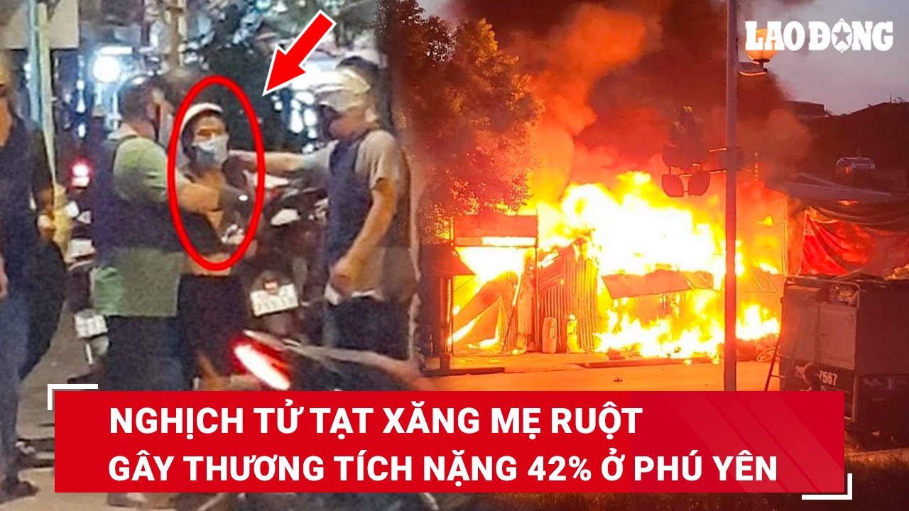 Sáng 5/4. Phẫn nộ nghịch tử tạt xăng làm mẹ ruột bỏng nặng, thương tích 42% ở Phú Yên | BLĐ