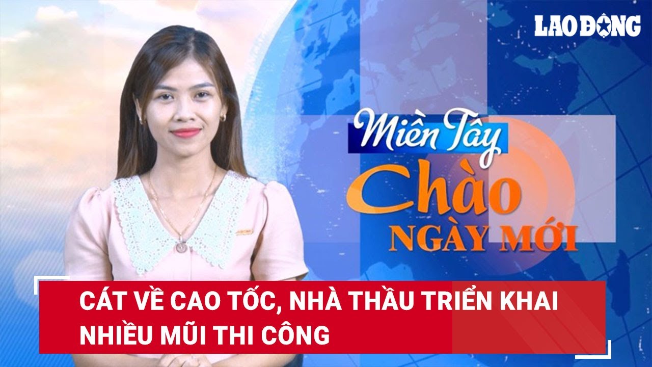 Miền Tây Chào Ngày Mới: Cát về cao tốc, nhà thầu triển khai nhiều mũi thi công | Báo Lao Động