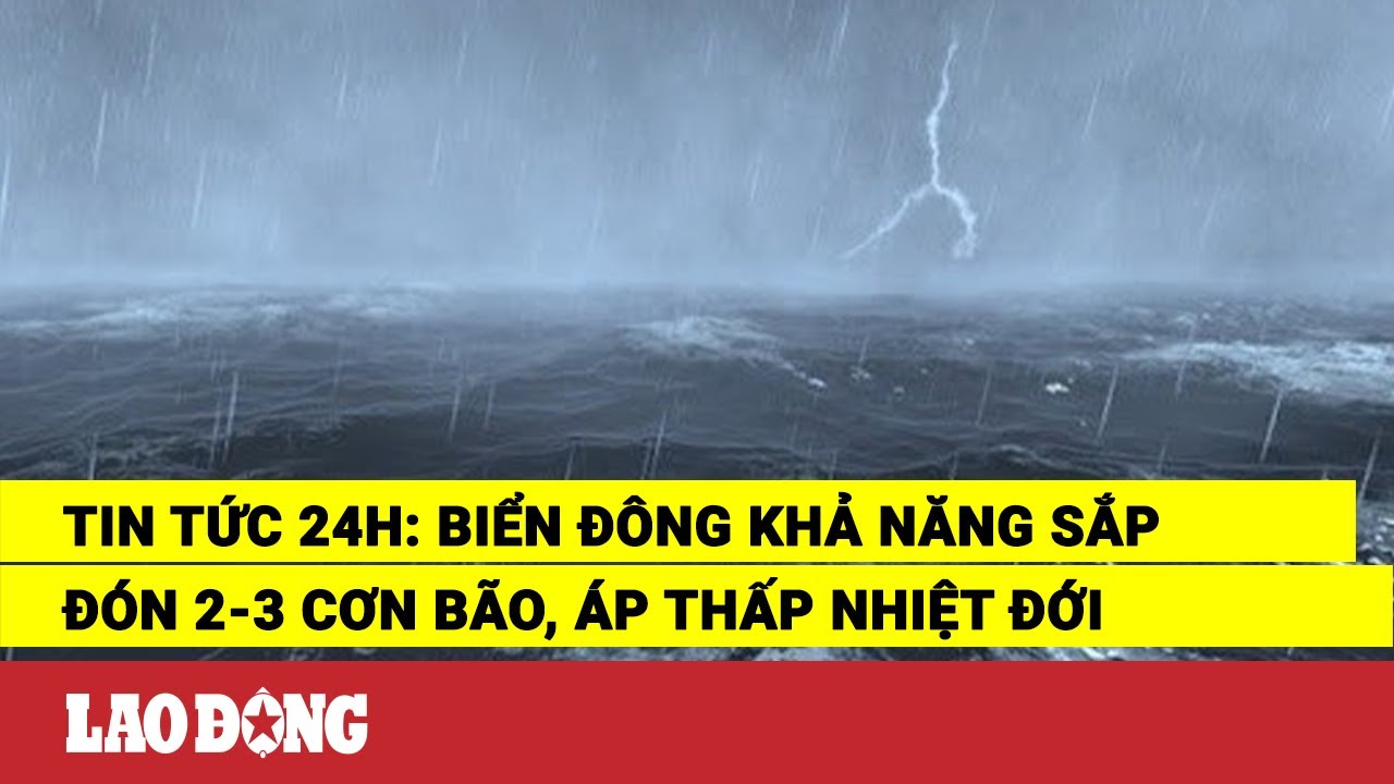 Tin tức 24h: Biển Đông khả năng sắp đón 2-3 cơn bão, áp thấp nhiệt đới | Báo Lao Động