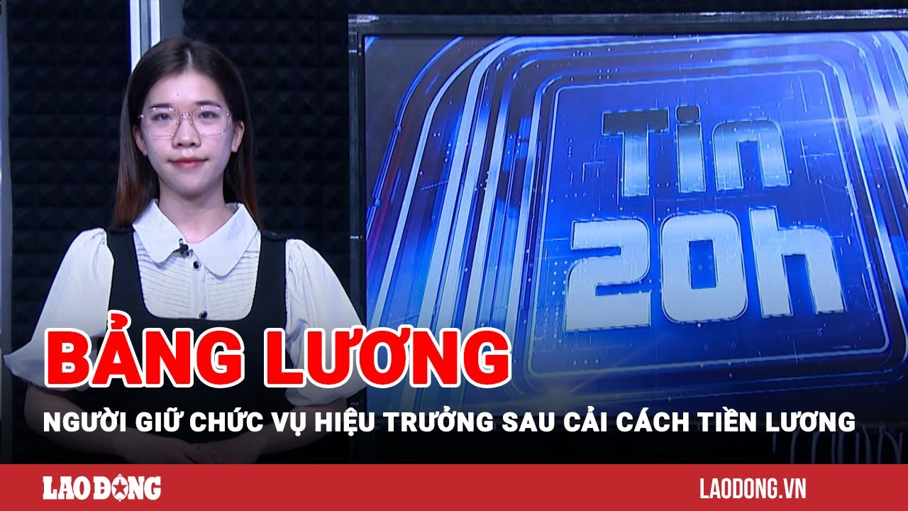 Tin 20h: Bảng lương người giữ chức vụ hiệu trưởng sau cải cách tiền lương | Báo Lao Động