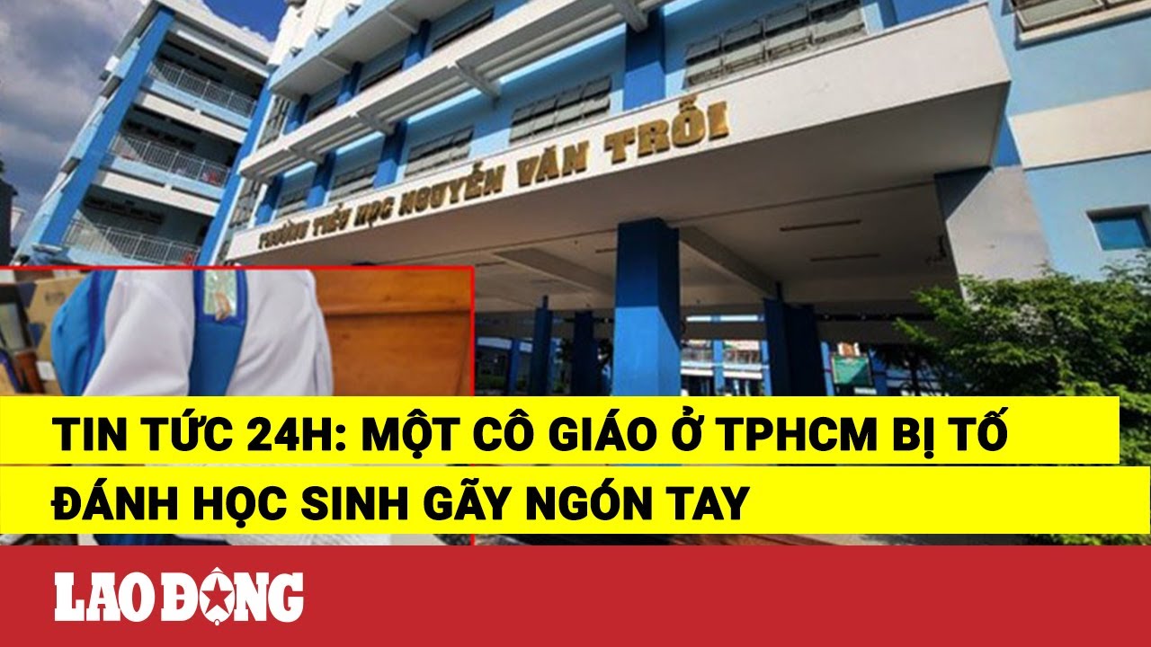 Tin tức 24h: Một cô giáo ở TPHCM bị tố đánh học sinh gãy ngón tay | Báo Lao Động