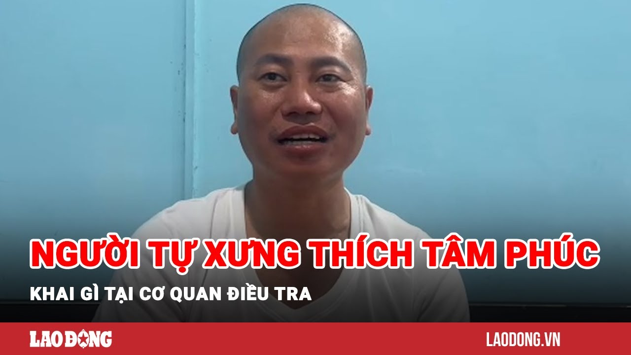 Lời khai của người tự xưng sư thầy Thích Tâm Phúc tại cơ quan điều tra | Báo Lao Động