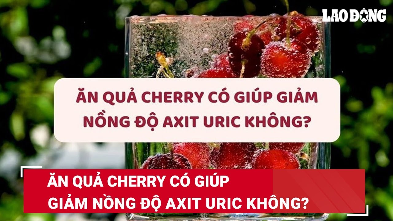 Ăn quả cherry có giúp giảm nồng độ axit uric không? | Báo Lao Động