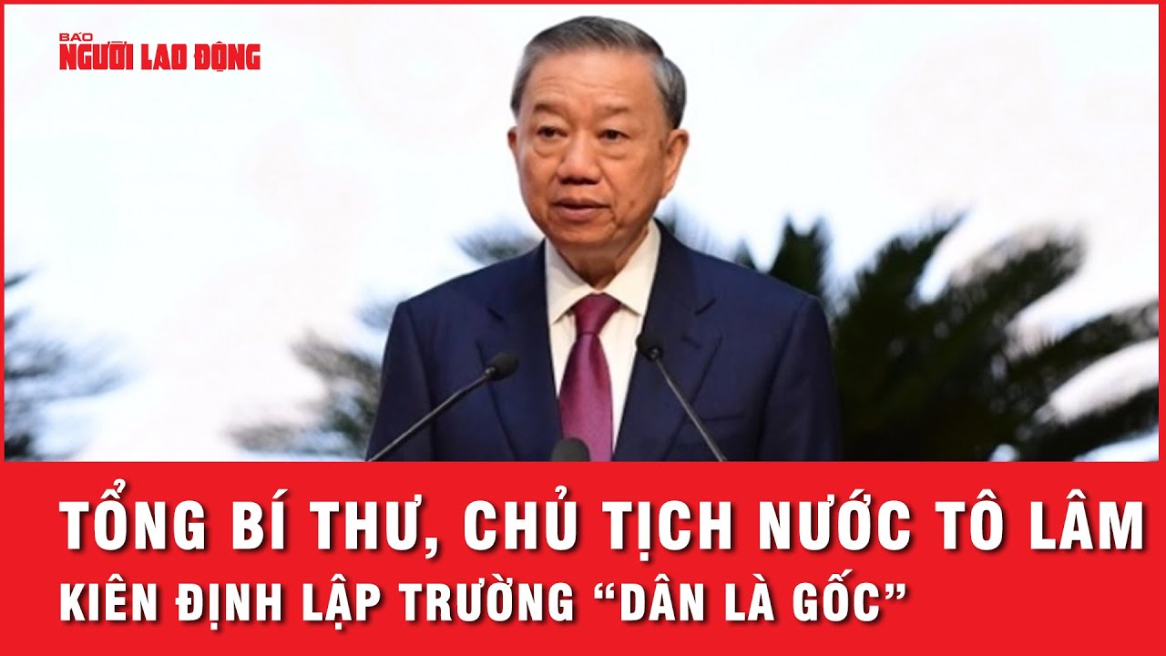 Tổng Bí thư, Chủ tịch nước Tô Lâm: Kiên định lập trường, quan điểm và thực hành “dân là gốc”