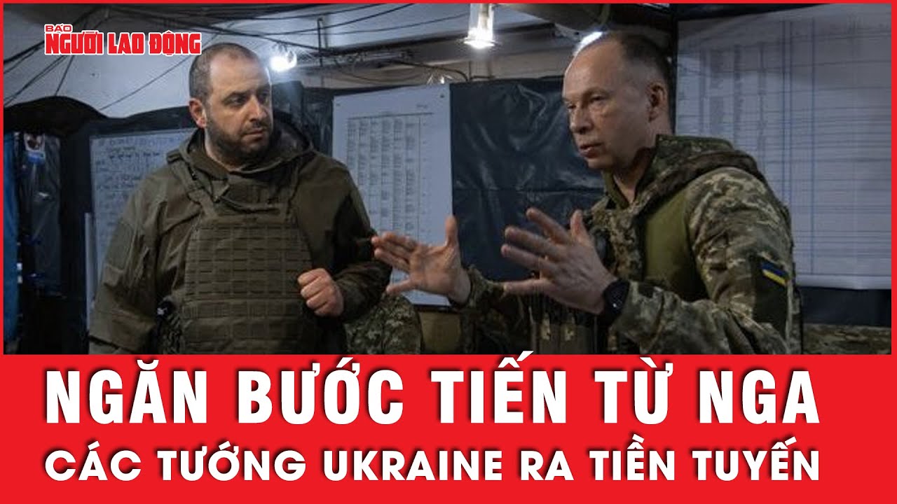 Các tướng lĩnh hàng đầu của Ukraine ra tiền tuyến liệu có ngăn được đà tiến công mạnh mẽ từ Nga?