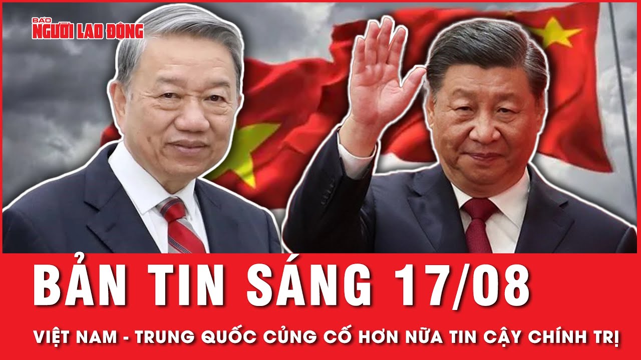 Thời sự 17-8: Chuyến thăm của Tổng Bí thư, Chủ tịch nước Tô Lâm củng cố hơn nữa tin cậy chính trị