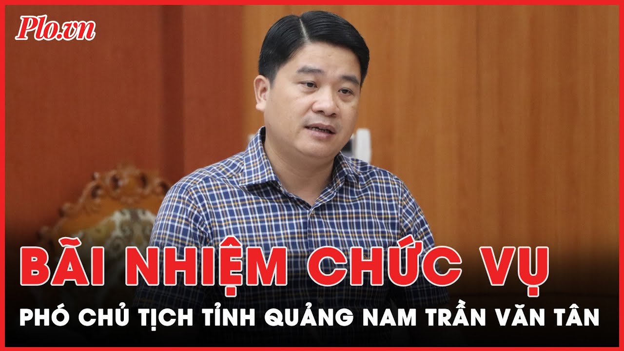 Bãi nhiệm chức danh Phó chủ tịch UBND tỉnh Quảng Nam đối với ông Trần Văn Tân | Tin nhanh PLO