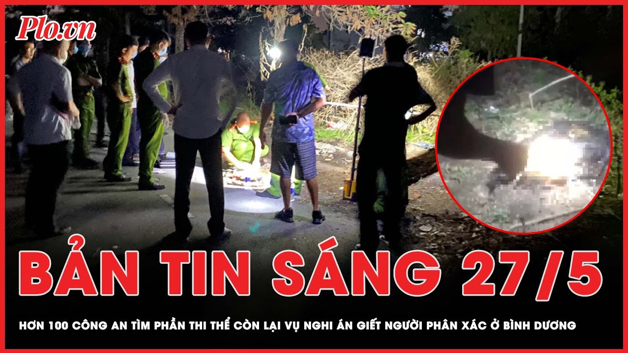 Bản tin sáng 27-5: Hơn 100 công an tìm phần thi thể còn lại vụ nghi g.i.ế.t người p.h.â.n x.á.c