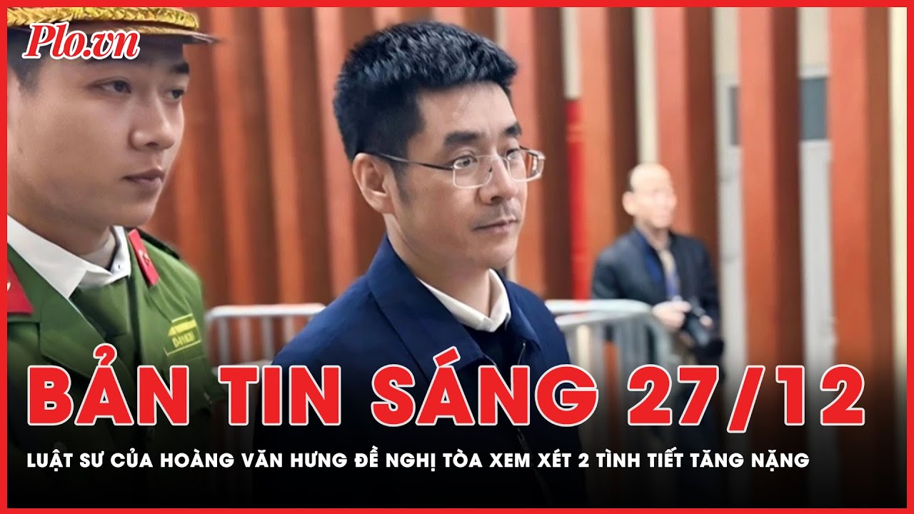 Bản tin sáng 27-12: Luật sư của bị cáo Hoàng Văn Hưng đề nghị tòa xem xét lại 2 tình tiết tăng nặng