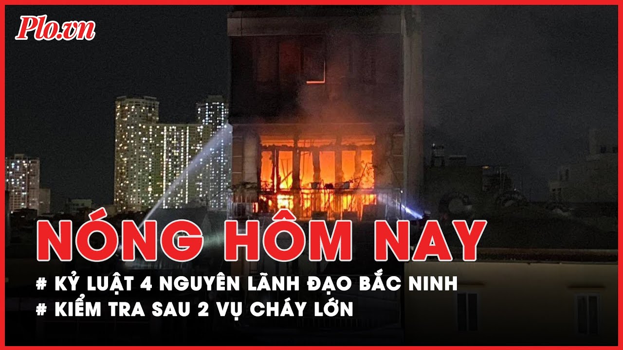 Nóng hôm nay: Kỷ luật 4 nguyên lãnh đạo Bắc Ninh; Kiểm tra sau 2 vụ cháy lớn ở Hà Nội, Bắc Giang