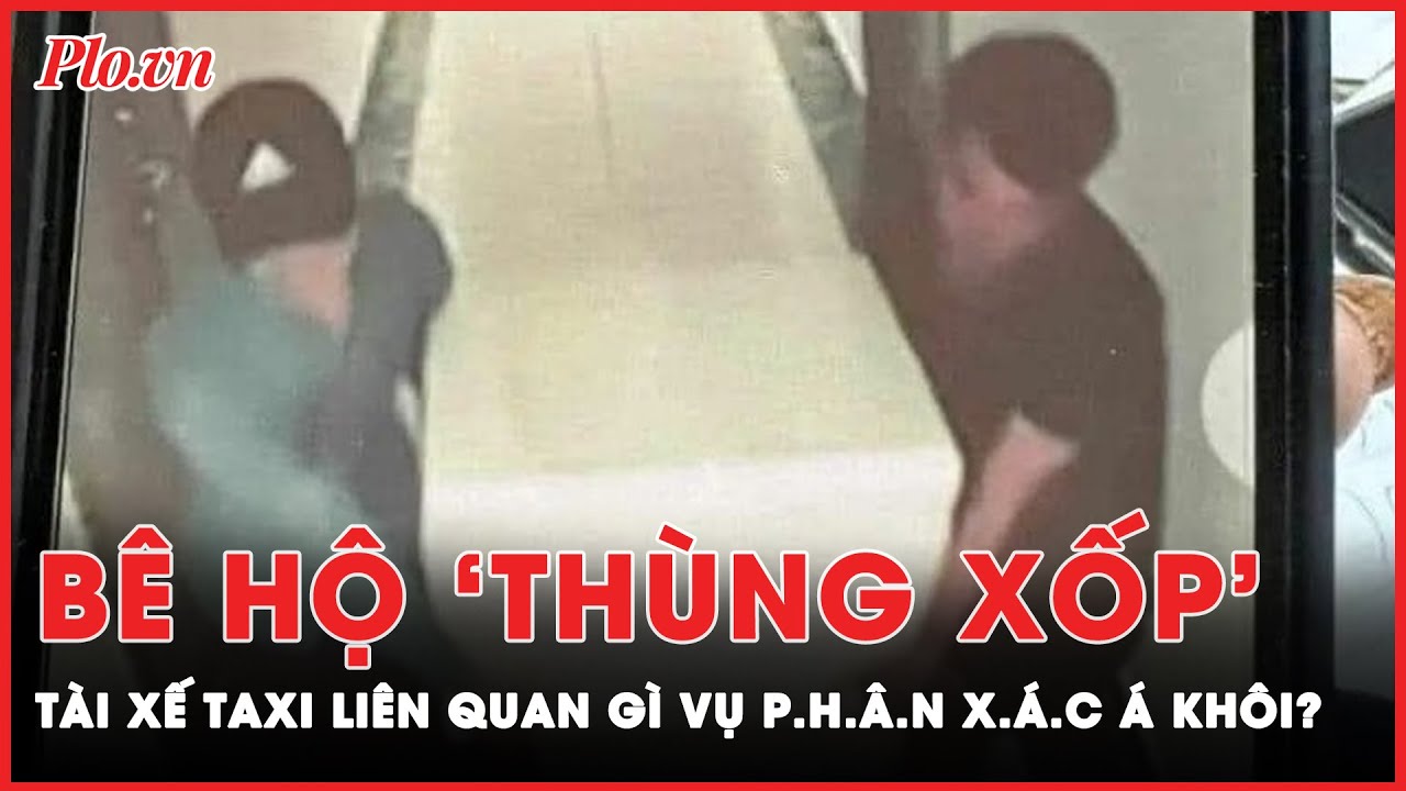 Bê hộ ‘thùng xốp’: Tài xế taxi liên quan gì vụ p.h.â.n x.á.c Á khôi?  | Tin nhanh