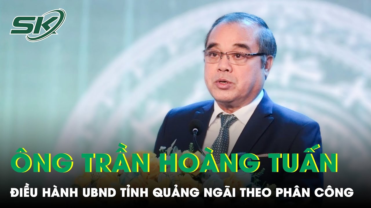 Ông Trần Hoàng Tuấn Được Phân Công Điều Hành UBND Tỉnh Quảng Ngãi | SKĐS