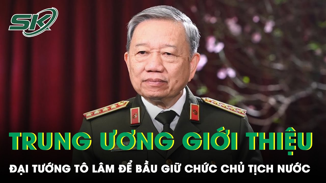 Giới Thiệu Bộ Trưởng Bộ Công An Tô Lâm Để Bầu Giữ Chức Chủ Tịch Nước | SKĐS