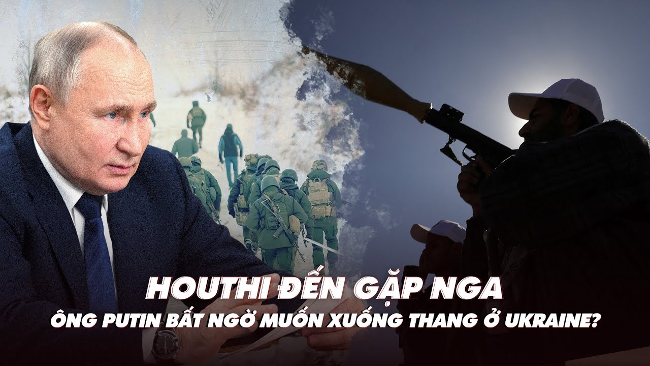 Điểm xung đột: Houthi đến gặp Nga; ông Putin bất ngờ muốn xuống thang ở Ukraine?