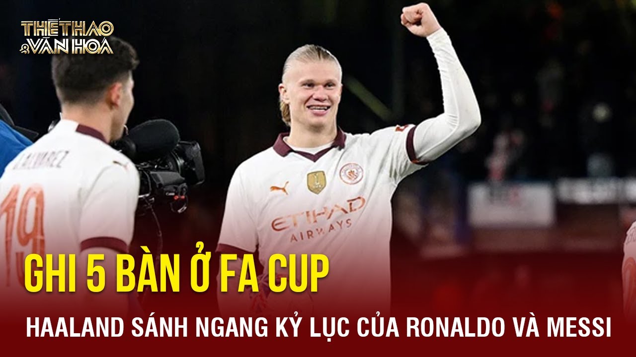 5 lần "xé lưới" ở FA Cup, Erling Haaland sánh ngang thành tích của Ronaldo và Messi | TTVH