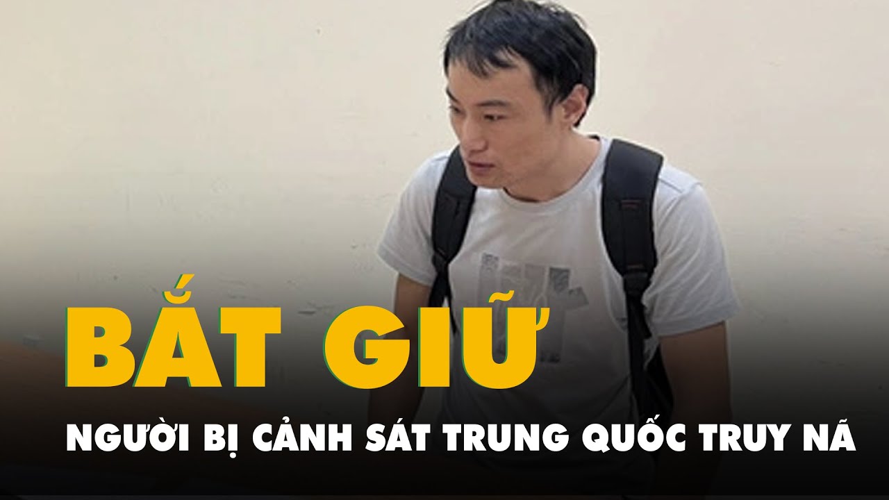 Bắt giữ người đàn ông bị Cảnh sát Trung Quốc truy nã