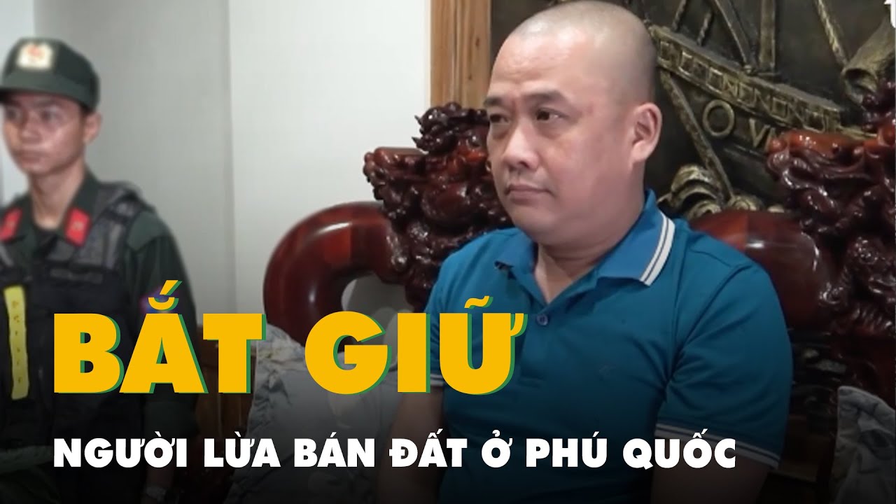 Bắt người đàn ông lừa bán đất, chiếm đoạt 23 tỉ đồng ở Phú Quốc