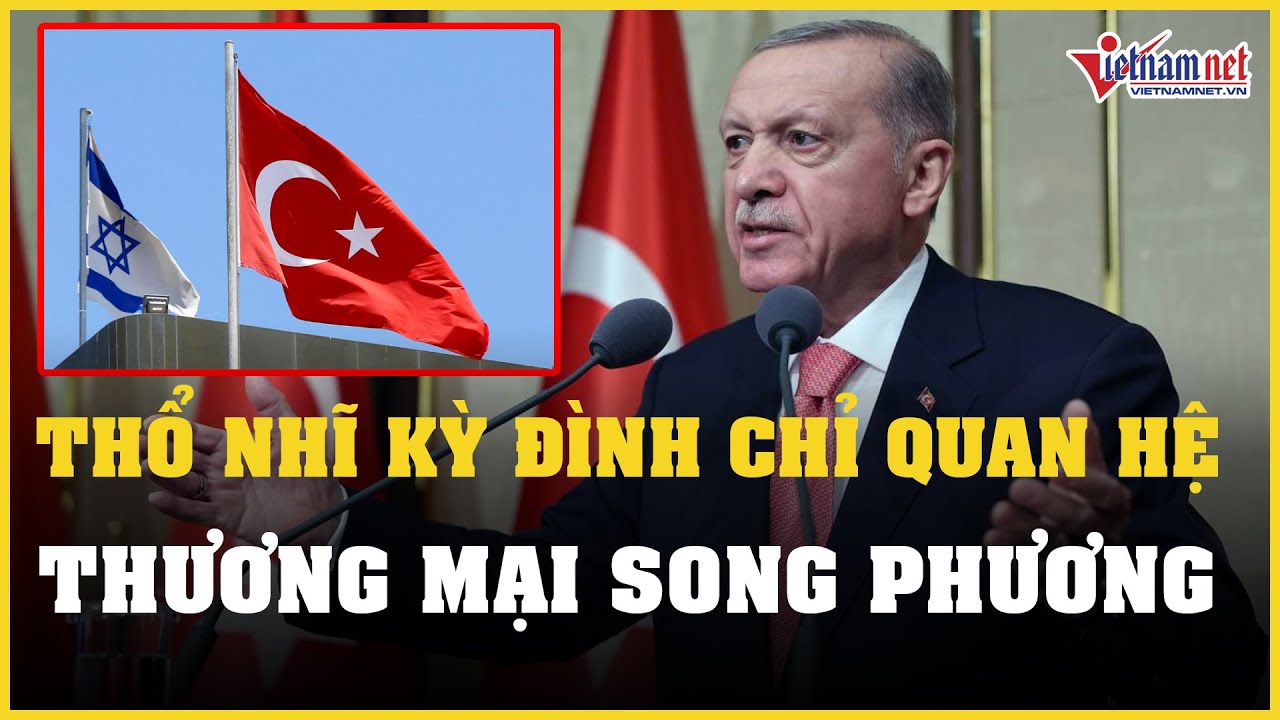 Thổ Nhĩ Kỳ đình chỉ quan hệ thương mại song phương, Israel lên tiếng đáp trả | Báo VietNamNet